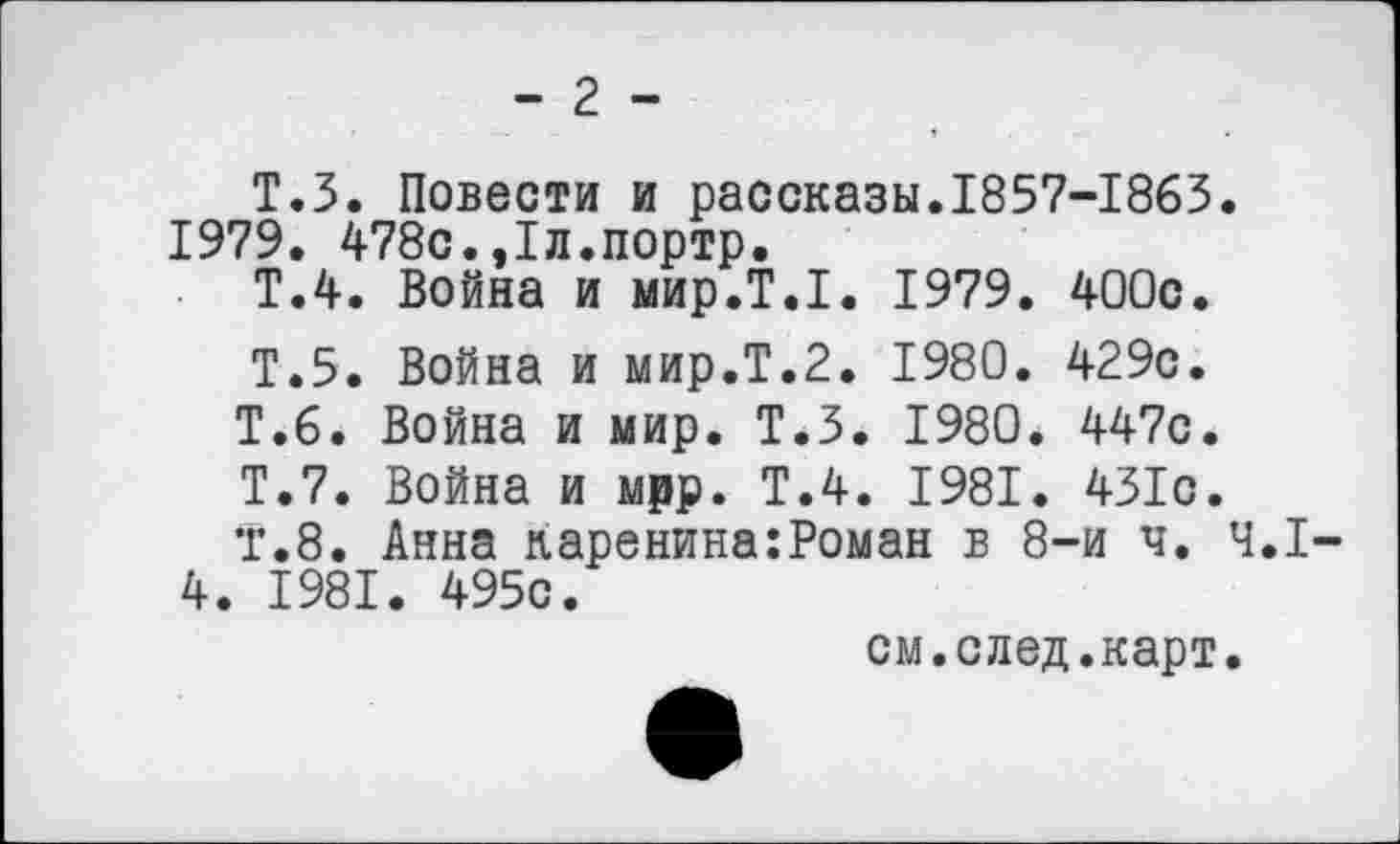 ﻿- 2 -
Т.З. Повести и рассказы.1857-1863. 1979. 478с.,1л.портр.
Т.4. Война и мир.Т.1. 1979. 400с.
Т.5. Война и мир.Т.2. 1980. 429с.
Т.6. Война и мир. Т.З. 1980. 447с.
Т.7. Война и мрр. Т.4. 1981. 431с.
Т.8. Анна каренина:Роман в 8-и ч. 4.1-4. 1981. 495с.
см.след.карт.